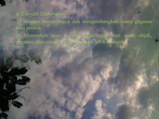 d. Ciri-ciri Elaboration
1) Mampu memperkaya dan mengembangkan suatu gagasan
atau produk
2) Menambah atau merinci detail-detail dari suatu objek,
gagasan, atau situasi hingga menjadi lebih menarik.
 