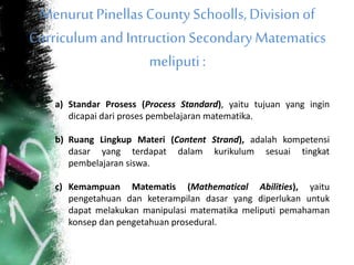 MenurutPinellas CountySchoolls,Divisionof
Curriculumand IntructionSecondaryMatematics
meliputi:
a) Standar Prosess (Process Standard), yaitu tujuan yang ingin
dicapai dari proses pembelajaran matematika.
b) Ruang Lingkup Materi (Content Strand), adalah kompetensi
dasar yang terdapat dalam kurikulum sesuai tingkat
pembelajaran siswa.
c) Kemampuan Matematis (Mathematical Abilities), yaitu
pengetahuan dan keterampilan dasar yang diperlukan untuk
dapat melakukan manipulasi matematika meliputi pemahaman
konsep dan pengetahuan prosedural.
 