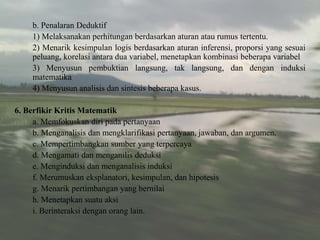b. Penalaran Deduktif
1) Melaksanakan perhitungan berdasarkan aturan atau rumus tertentu.
2) Menarik kesimpulan logis berdasarkan aturan inferensi, proporsi yang sesuai
peluang, korelasi antara dua variabel, menetapkan kombinasi beberapa variabel
3) Menyusun pembuktian langsung, tak langsung, dan dengan induksi
matematika
4) Menyusun analisis dan sintesis beberapa kasus.
6. Berfikir Kritis Matematik
a. Memfokuskan diri pada pertanyaan
b. Menganalisis dan mengklarifikasi pertanyaan, jawaban, dan argumen.
c. Mempertimbangkan sumber yang terpercaya
d. Mengamati dan menganilis deduksi
e. Menginduksi dan menganalisis induksi
f. Merumuskan eksplanatori, kesimpulan, dan hipotesis
g. Menarik pertimbangan yang bernilai
h. Menetapkan suatu aksi
i. Berinteraksi dengan orang lain.
 