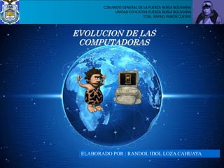 EVOLUCION DE LAS
COMPUTADORAS
COMANDO GENERAL DE LA FUERZA AEREA BOLIVIANA
UNIDAD EDUCATIVA FUERZA AEREA BOLIVIANA
TCNL. RAFAEL PABON CUEVAS
ELABORADO POR : RANDOL IDOL LOZA CAHUAYA
 