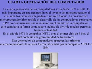 CUARTA GENERACIÓN DEL COMPUTADOR
La cuarta generación de las computadoras se da desde 1971 a 1981, lo
más importante en esta generación es el invento del microprocesador el
cual unía los circuitos integrados en un solo bloque. La creación del
microprocesador hizo posible el desarrollo de las computadoras personales
o PC, lo cual marcaría una revolución en el mundo de la computación,
esto cambiaría la forma de trabajar e incluso de vivir de muchas personas
hasta la actualidad.
En el año de 1971 la compañía INTEL crea el primer chip de 4 bits, el
cual contenía una gran cantidad de transistores.
Esta generación de computadores aparecen las primeras
microcomputadoras las cuales fueron fabricadas por la compañía APPLE e
IBM.
 