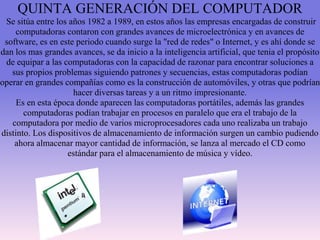 QUINTA GENERACIÓN DEL COMPUTADOR
Se sitúa entre los años 1982 a 1989, en estos años las empresas encargadas de construir
computadoras contaron con grandes avances de microelectrónica y en avances de
software, es en este periodo cuando surge la "red de redes" o Internet, y es ahí donde se
dan los mas grandes avances, se da inicio a la inteligencia artificial, que tenia el propósito
de equipar a las computadoras con la capacidad de razonar para encontrar soluciones a
sus propios problemas siguiendo patrones y secuencias, estas computadoras podían
operar en grandes compañías como es la construcción de automóviles, y otras que podrían
hacer diversas tareas y a un ritmo impresionante.
Es en esta época donde aparecen las computadoras portátiles, además las grandes
computadoras podían trabajar en procesos en paralelo que era el trabajo de la
computadora por medio de varios microprocesadores cada uno realizaba un trabajo
distinto. Los dispositivos de almacenamiento de información surgen un cambio pudiendo
ahora almacenar mayor cantidad de información, se lanza al mercado el CD como
estándar para el almacenamiento de música y vídeo.
 