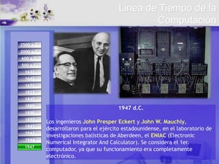 1944
1947.
1671
1642
1833
1893
1847
1889
1890
1941
1943
2500 a.C.
2000 a.C.
600 a.C.
500 a.C.
1633
1947
1947 d.C.
Los ingenieros John Presper Eckert y John W. Mauchly,
desarrollaron para el ejército estadounidense, en el laboratorio de
investigaciones balísticas de Aberdeen, el ENIAC (Electronic
Numerical Integrator And Calculator). Se considera el 1er.
computador, ya que su funcionamiento era completamente
electrónico.
Linea de Tiempo de la
Computación
 