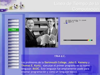 1993
1994
1974
1971
1975
1984
1976
1977
1981
1985
1991
1949
1951
1957
1964
1969
1964
1964 d.C.
Los profesores de la Dartmouth College, John G. Kemeny y
Thomas E. Kurtz, ejecutan el primer programa en su nuevo
lenguaje: BASIC. Este lenguaje fue ampliamente usado para
enseñar programación y como un lenguaje básico.
Línea de Tiempo de la
Computación
 
