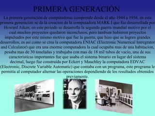 La primera generación de computadoras comprende desde el año 1944 a 1956, en esta
primera generacion se da la creacion de la computadora MARK I que fue desarrollada por
Howard Aiken, en este periodo se desarrolla la segunda guerra mundial motivo por el
cual muchos proyectos quedaron inconclusos, pero tambien hubieron proyectos
impulsados por este mismo motivo que fue la guerra, que hizo que se logren grandes
desarrollos, es asi como se crea la computadora ENIAC (Electronic Numerical Intregrator
and Calculator) que era una enorme computadora la cual ocupaba mas de una habitacion,
pesaba mas de 30 toneladas y trabajaba con mas de 18 mil tubos de vacio, una de sus
caracteristicas importantes fue que usaba el sistema binario en lugar del sistema
decimal, luego fue construída por Eckert y Mauchley la computadora EDVAC
(Electronic, Discrete Variable Automatic) que contaba con un programa, este programa le
permitía al computador alternar las operaciones dependiendo de los resultados obtenidos
previamente.
PRIMERA GENERACIÓN
 