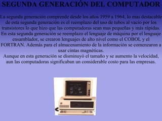 SEGUNDA GENERACIÓN DEL COMPUTADOR
La segunda generación comprende desde los años 1959 a 1964, lo mas destacable
de esta segunda generación es el reemplazo del uso de tubos al vacío por los
transistores lo que hizo que las computadoras sean mas pequeñas y más rápidas.
En esta segunda generación se reemplazo el lenguaje de máquina por el lenguaje
ensamblador, se crearon lenguajes de alto nivel como el COBOL y el
FORTRAN. Además para el almacenamiento de la información se comenzaron a
usar cintas magnéticas.
Aunque en esta generación se disminuyó el tamaño y se aumento la velocidad,
aun las computadoras significaban un considerable costo para las empresas.
 