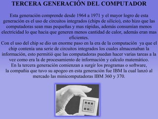 TERCERA GENERACIÓN DEL COMPUTADOR
Esta generación comprende desde 1964 a 1971 y el mayor logro de esta
generación es el uso de circuitos integrados (chips de silicio), esto hizo que las
computadoras sean mas pequeñas y mas rápidas, además consumían menos
electricidad lo que hacia que generen menos cantidad de calor, además eran mas
eficientes.
Con el uso del chip se dio un enorme paso en la era de la computación ya que el
chip contenía una serie de circuitos integrados los cuales almacenaban la
información, esto permitió que las computadoras puedan hacer varias tareas a la
vez como era la de procesamiento de información y calculo matemático.
En la tercera generación comienzan a surgir los programas o software,
la compañia que tuvo su apogeo en esta generación fue IBM la cual lanzó al
mercado las minicomputadoras IBM 360 y 370.
 