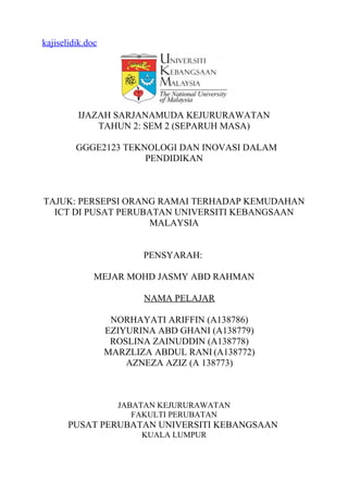 kajiselidik.doc
IJAZAH SARJANAMUDA KEJURURAWATAN
TAHUN 2: SEM 2 (SEPARUH MASA)
GGGE2123 TEKNOLOGI DAN INOVASI DALAM
PENDIDIKAN
TAJUK: PERSEPSI ORANG RAMAI TERHADAP KEMUDAHAN
ICT DI PUSAT PERUBATAN UNIVERSITI KEBANGSAAN
MALAYSIA
PENSYARAH:
MEJAR MOHD JASMY ABD RAHMAN
NAMA PELAJAR
NORHAYATI ARIFFIN (A138786)
EZIYURINA ABD GHANI (A138779)
ROSLINA ZAINUDDIN (A138778)
MARZLIZA ABDUL RANI (A138772)
AZNEZA AZIZ (A 138773)
JABATAN KEJURURAWATAN
FAKULTI PERUBATAN
PUSAT PERUBATAN UNIVERSITI KEBANGSAAN
KUALA LUMPUR
 