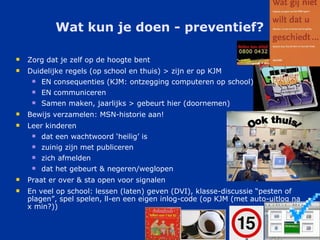 Wat kun je doen - preventief? Zorg dat je zelf op de hoogte bent Duidelijke regels (op school en thuis) > zijn er op KJM EN consequenties (KJM: ontzegging computeren op school) EN communiceren Samen maken, jaarlijks > gebeurt hier (doornemen) Bewijs verzamelen: MSN-historie aan! Leer kinderen dat een wachtwoord ‘heilig’ is zuinig zijn met publiceren zich afmelden dat het gebeurt & negeren/weglopen Praat er over & sta open voor signalen En veel op school: lessen (laten) geven (DVI), klasse-discussie “pesten of plagen”, spel spelen, ll-en een eigen inlog-code (op KJM (met auto-uitlog na x min?)) Ook thuis! 