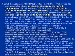 X-Gmail-Received: 3d24a3dc84dd729df63435fe42ee934f881e499e Delivered-To: raoul.teeuwen@gmail.com  Received: by 10.49.14.14 with SMTP id r14cs516525nfi ; Sat, 16 Sep 2006 13:37:27 -0700 (PDT)  Received: by 10.49.93.13 with SMTP id v13mr15038306nfl ; Sat, 16 Sep 2006 13:37:27 -0700 (PDT) Return-Path: <www-data@prod-www3.bartsmit.com>  Received: from onondaga.dmz.bit.nl (smtp.lb.network.bit.nl [213.136.12.226]) by mx.gmail.com  with ESMTP id m15si2267828nfc.2006.09.16.13.37.26; Sat, 16 Sep 2006 13:37:27 -0700 (PDT) Received-SPF: neutral (gmail.com: 213.136.12.226 is neither permitted nor denied by best guess record for domain of www-data@prod-www3.bartsmit.com) Received: from prod-www3.bartsmit.com (prod-www3.bartsmit.com [213.136.9.78]) by onondaga.dmz.bit.nl (8.13.6/8.13.6) with ESMTP id k8GKbQIR048642 (version=TLSv1/SSLv3 cipher=DHE-RSA-AES256-SHA bits=256 verify=NO) for <raoul.teeuwen@gmail.com>; Sat, 16 Sep 2006 22:37:26 +0200 (CEST) Received: from prod-www3.bartsmit.com (localhost [127.0.0.1]) by prod-www3.bartsmit.com (8.13.4/8.13.4/Debian-3sarge3) with ESMTP id k8GKbQWH021557 for <raoul.teeuwen@gmail.com>; Sat, 16 Sep 2006 22:37:26 +0200 Received: (from www-data@localhost) by prod-www3.bartsmit.com (8.13.4/8.13.4/Submit) id k8GKbQ8t021556; Sat, 16 Sep 2006 22:37:26 +0200 To: raoul.teeuwen@gmail.com Subject: Bestelling van Bart Smit 1874655 Date: Sat, 16 Sep 2006 22:37:26 +0200 From: Bart Smit <webmaster@bartsmit.com> Message-ID: <083b86c6fc2644aaa83fec1a9f7773d9@www.bartsmit.com> X-Priority: 3 MIME-Version: 1.0 Content-Transfer-Encoding: 8bit Content-Type: text/plain; charset="iso-8859-1" Beste Raoul Teeuwen  