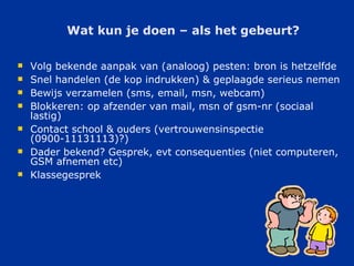 Wat kun je doen – als het gebeurt? Volg bekende aanpak van (analoog) pesten: bron is hetzelfde Snel handelen (de kop indrukken) & geplaagde serieus nemen Bewijs verzamelen (sms, email, msn, webcam) Blokkeren: op afzender van mail, msn of gsm-nr (sociaal lastig) Contact school & ouders (vertrouwensinspectie (0900-11131113)?) Dader bekend? Gesprek, evt consequenties (niet computeren, GSM afnemen etc) Klassegesprek  