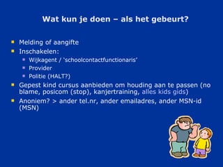 Wat kun je doen – als het gebeurt? Melding of aangifte Inschakelen: Wijkagent / ‘schoolcontactfunctionaris’ Provider Politie (HALT?) Gepest kind cursus aanbieden om houding aan te passen (no blame, posicom (stop), kanjertraining,  alles  kids  gids )  Anoniem? > ander tel.nr, ander emailadres, ander MSN-id (MSN) 