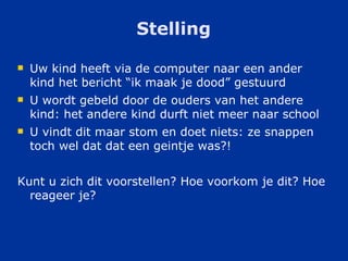 Stelling Uw kind heeft via de computer naar een ander kind het bericht “ik maak je dood” gestuurd U wordt gebeld door de ouders van het andere kind: het andere kind durft niet meer naar school U vindt dit maar stom en doet niets: ze snappen toch wel dat dat een geintje was?! Kunt u zich dit voorstellen? Hoe voorkom je dit? Hoe reageer je? 