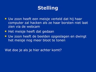 Stelling Uw zoon heeft een meisje verteld dat hij haar computer zal hacken als ze haar borsten niet laat zien via de webcam Het meisje heeft dat gedaan Uw zoon heeft de beelden opgeslagen en dwingt het meisje nog meer bloot te tonen Wat doe je als je hier achter komt? 