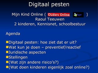 Digitaal pesten Mijn Kind Online (  ) Raoul Teeuwen 2 kinderen, Kennisnet, schoolbestuur Agenda Digitaal pesten: hoe ziet dat er uit? Wat kun je doen – preventief/reactief Juridische aspecten Stellingen (Wat zijn andere risico’s?) (Wat doen kinderen eigenlijk zoal online?) 