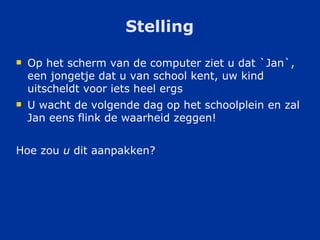 Stelling Op het scherm van de computer ziet u dat `Jan`, een jongetje dat u van school kent, uw kind uitscheldt voor iets heel ergs U wacht de volgende dag op het schoolplein en zal Jan eens flink de waarheid zeggen! Hoe zou  u  dit aanpakken? 