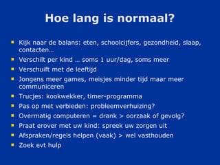Hoe lang is normaal? Kijk naar de balans: eten, schoolcijfers, gezondheid, slaap, contacten… Verschilt per kind … soms 1 uur/dag, soms meer Verschuift met de leeftijd Jongens meer games, meisjes minder tijd maar meer communiceren Trucjes: kookwekker, timer-programma Pas op met verbieden: probleemverhuizing? Overmatig computeren = drank > oorzaak of gevolg? Praat erover met uw kind: spreek uw zorgen uit Afspraken/regels helpen (vaak) > wel vasthouden Zoek evt hulp 