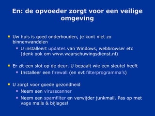 En: de opvoeder zorgt voor een veilige omgeving Uw huis is goed onderhouden, je kunt niet zo binnenwandelen U installeert  updates  van Windows, webbrowser etc (denk ook om www.waarschuwingsdienst.nl) Er zit een slot op de deur. U bepaalt wie een sleutel heeft Installeer een  firewall  (en evt  filterprogramma ’ s ) U zorgt voor goede gezondheid Neem een  virusscanner   Neem een  spamfilter  en verwijder junkmail. Pas op met vage mails & bijlages! 