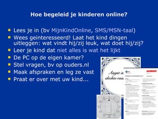 Hoe begeleid je kinderen online? Lees je in (bv  MijnKindOnline ,  SMS/MSN- taal ) Wees geinteresseerd! Laat het kind dingen uitleggen: wat vindt hij/zij leuk, wat doet hij/zij? Leer je kind dat  niet   alles  is  wat   het   lijkt   De PC op de eigen kamer? Stel vragen, bv op ouders.nl Maak afspraken en leg ze vast Praat er over met uw kind... 