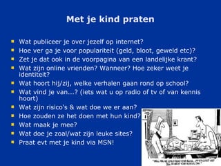 Met je kind praten Wat publiceer je over jezelf op internet? Hoe ver ga je voor populariteit (geld, bloot, geweld etc)? Zet je dat ook in de voorpagina van een landelijke krant? Wat zijn online vrienden? Wanneer? Hoe zeker weet je identiteit? Wat hoort hij/zij, welke verhalen gaan rond op school? Wat vind je van...? (iets wat u op radio of tv of van kennis hoort) Wat zijn risico's & wat doe we er aan? Hoe zouden ze het doen met hun kind? Wat maak je mee? Wat doe je zoal/wat zijn leuke sites? Praat evt met je kind via MSN! 