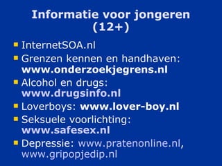 Informatie voor jongeren (12+) InternetSOA.nl Grenzen kennen en handhaven:  www.onderzoekjegrens.nl  Alcohol en drugs:  www.drugsinfo.nl Loverboys:  www.lover-boy.nl Seksuele voorlichting:  www.safesex.nl Depressie:  www.pratenonline.nl ,  www.gripopjedip.nl 