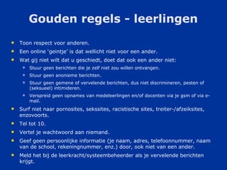 Gouden regels - leerlingen Toon respect voor anderen.  Een online ‘geintje’ is dat wellicht niet voor een ander. Wat gij niet wilt dat u geschiedt, doet dat ook een ander niet: Stuur geen berichten die je zelf niet zou willen ontvangen.  Stuur geen anonieme berichten.  Stuur geen gemene of vervelende berichten, dus niet discrimineren, pesten of (seksueel) intimideren.  Verspreid geen opnames van medeleerlingen en/of docenten via je gsm of via e-mail.  Surf niet naar pornosites, sekssites, racistische sites, treiter-/afzeiksites, enzovoorts.  Tel tot 10. Vertel je wachtwoord aan niemand.  Geef geen persoonlijke informatie (je naam, adres, telefoonnummer, naam van de school, rekeningnummer, enz.) door, ook niet van een ander.  Meld het bij de leerkracht/systeembeheerder als je vervelende berichten krijgt.  