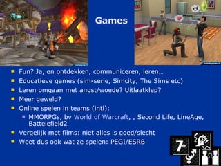 Games Fun? Ja, en ontdekken, communiceren, leren… Educatieve games (sim-serie, Simcity, The Sims etc) Leren omgaan met angst/woede? Uitlaatklep? Meer geweld? Online spelen in teams (intl): MMORPGs, bv  World of  Warcraft ,  , Second Life, LineAge, Battelefield2 Vergelijk met films: niet alles is goed/slecht Weet dus ook wat ze spelen: PEGI/ESRB 
