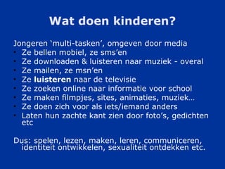 Wat doen kinderen? Jongeren ‘multi-tasken’, omgeven door media Ze bellen mobiel, ze sms’en Ze downloaden & luisteren naar muziek - overal Ze mailen, ze msn’en Ze  luisteren  naar de televisie Ze zoeken online naar informatie voor school Ze maken filmpjes, sites, animaties, muziek…  Ze doen zich voor als iets/iemand anders Laten hun zachte kant zien door foto’s, gedichten etc Dus: spelen, lezen, maken, leren, communiceren, identiteit ontwikkelen, sexualiteit ontdekken etc. 