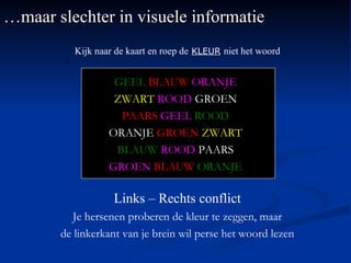 … maar slechter in visuele informatie Kijk naar de kaart en roep de   KLEUR   niet het woord GEEL   BLAUW   ORANJE ZWART   ROOD  GROEN PAARS   GEEL   ROOD ORANJE  GROEN   ZWART BLAUW   ROOD  PAARS GROEN   BLAUW   ORANJE Links – Rechts conflict Je hersenen proberen de kleur te zeggen, maar de linkerkant van je brein wil perse het woord lezen 