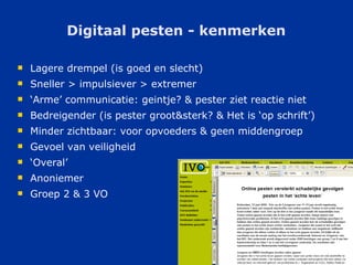 Digitaal pesten - kenmerken Lagere drempel (is goed en slecht) Sneller > impulsiever > extremer ‘ Arme’ communicatie: geintje? & pester ziet reactie niet  Bedreigender (is pester groot&sterk? & Het is ‘op schrift’) Minder zichtbaar: voor opvoeders & geen middengroep Gevoel van veiligheid ‘ Overal’ Anoniemer Groep 2 & 3 VO 