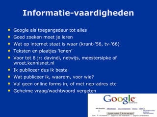 Informatie-vaardigheden Google als toegangsdeur tot alles Goed zoeken moet je leren Wat op internet staat is waar (krant-’56, tv-’66) Teksten en plaatjes ‘lenen’ Voor tot 8 jr: davindi, netwijs, meestersipke of wroet.kennisnet.nl Ik publiceer dus ik besta Wat publiceer ik, waarom, voor wie? Vul geen online forms in, of met nep-adres etc Geheime vraag/wachtwoord vergeten 