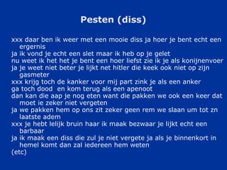 Pesten (diss) xxx daar ben ik weer met een mooie diss ja hoer je bent echt een ergernis  ja ik vond je echt een slet maar ik heb op je gelet  nu weet ik het het je bent een hoer liefst zie ik je als konijnenvoer  ja je weet niet beter je lijkt net hitler die keek ook niet op zijn gasmeter  xxx krijg toch de kanker voor mij part zink je als een anker  ga toch dood  en kom terug als een apenoot  dan kan die aap je nog eten want die pakken we ook een keer dat moet ie zeker niet vergeten  ja we pakken hem op ons zit zeker geen rem we slaan um tot zn laatste adem  xxx je hebt lelijk bruin haar ik maak bezwaar je lijkt echt een barbaar  ja ik maak een diss die zul je niet vergete ja als je binnenkort in hemel komt dan zal iedereen hem weten  (etc) 