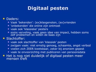 Digitaal pesten Daders: Vaak 'bekenden': (ex)klasgenoten, (ex)vrienden 'onbekenden' die online zijn ontmoet vaak ook ‘klassieke’ pesters soms verveling, vaak geen idee van impact, hebben soms zelf problemen en willen de baas zijn Slachtoffer: vaak ook slachtoffer van ‘klassiek’ pesten zwijgen vaak: niet ernstig genoeg, schaamte, angst verbod voelen zich ZEER kwetsbaar, zeker bij anoniem gepest vaak te onvoorzichtig met publiceren van persoonsdata Het is nog niet duidelijk of digitaal pesten meer mensen treft 