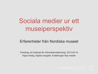 Sociala medier ur ett
  museiperspektiv
Erfarenheter från Nordiska museet

Föredrag vid Institutet för Informationsteknologi, 2012-03-14
  Kajsa Hartig, Digital navigatör, Avdelningen Nya medier
 
