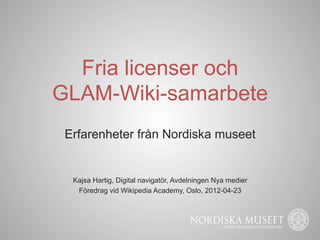Fria licenser och
GLAM-Wiki-samarbete
 Erfarenheter från Nordiska museet


  Kajsa Hartig, Digital navigatör, Avdelningen Nya medier
   Föredrag vid Wikipedia Academy, Oslo, 2012-04-23
 