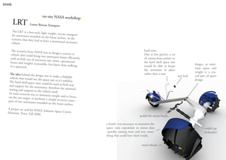 2006


                                |on-site NASA workshop|
       LRT -Lunar Rescue Transport
       The LRT is a low-tech, lig
                                  ht weight, rescue transpo
       for astronauts stranded on                            rt
                                   the lunar surface, in the
       scenario that they had to
                                 leave a motorized excursi
       vehicle.                                             on

     The scenario from NASA                                                                       back rests.
                                 was to design a system or
     vehicle that could bring tw                                                                  Due to less gravity, a set
                                  o astronauts home efficie
    with as little use of resource                            ntly                                of connections points to
                                   s (air, water, operational
    hours and weight) as possi                                                                    the hard shell space suit
                                 ble, but faster than walki                                                                                hinges, to mini-
    in a spacesuit.                                         ng                                    would be able to keeps
                                                                                                                                           mize space and
                                                                                                  the astronaut in place
                                                                                                                                           weight is a cru-
    The idea behind the desig                                                                     rather then a seat.
                                n was to make a foldable                                                                       suit lock   cial part of space
    vehicle that would use th
                              e space suit as it’s stability                                                                               design.
   The hard-shell space suits                               .
                                could be used as both sea
   and support for the astro                                 t
                             nauts, therefore the minim
   seating and support in th                                  al
                             e vehicle itself.
  As main concern was to mi
                                 nimize weight and to foc
  on the one target: to facilit                               us
                                ate a simple recovery trans
  port of two astronauts str                                   -
                             anded on the lunar surface.
  A project at, and for NASA
                                , Johnson Space Centre,
  Houston, Texas. Fall 2006
                              .                                                                pedals for moon boots

                                                                     a fender was necessary to minimize the
                                                                     space suits exposition to moon dust                                           sealed up
                                                                     -quickly causing wear and tear, some-                                         hydraulics
                                                                     thing that could have fatal results.

                                                                                                tweel wheels
 