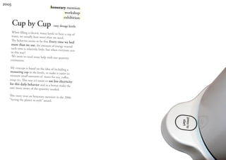 2005
                                      |honorary mention|
                                              |workshop|
                                             |exhibition|
       Cup by Cup -easy dosage kettle
     When filling a electric water kettle to
                                              heat a cup of
     water, we usually heat more than we nee
                                                d.
     The behavior seems to be that Every
                                             time we boil
     more than we use, the amount of energy
                                                   wasted
    each time is relatively little, but when
                                              everyone acts
    in this way?
    -We seem to need some help with our
                                              quantity
    estimation.

    My concept is based on the idea of incl
                                               uding a
   measuring cup in the kettle, to make
                                            it easier to
   measure small amounts of water for tea,
                                                 coffee,
   soup etc. This way it’s easier to use less
                                               electricity
   for this daily behavior and as a bonus mak
                                                    e the
   user more aware of the quantity needed
                                              .
   This entry won an honorary mention
                                       in the 2006
   ”Saving the planet in style” award.
 