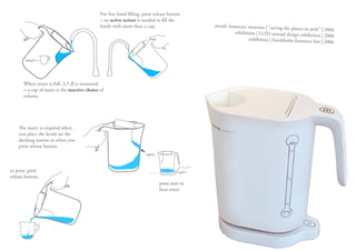 For free hand filling, press release button.
                                               > an active action is needed to fill the
                                               kettle with more than a cup.                     award, honorary mention | ”saving the
                                                                                                                                      planet in style” | 2006
                                                                                                         exhibition | LUID annual design exhibit
                                                                                                                                                  ion | 2006
                                                                                                                exhibition | Stockholm furniture fair
                                                                                                                                                       | 2006


        insert =




       When insert is full, 3,5 dl is measured.
       > a cup of water is the inactive choice of
       volume.




    The insert is emptied when
    you place the kettle on the
    docking station or when you
    press release button.
                                                                       open


to pour, press
release button.
                                                                               press start to
                                                                               heat water
 