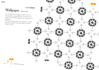 2003


                                        |award winner|
       Wallpaper - creative room
   The challenge was to design a creative
                                          room for
   entrepreneurial village IDEON. Our
                                         idea was to
   integrate the IDEON logotype into a
                                          pattern for a
   wallpaper.
   This award winning entry was designed
                                           as a 3-day
   workshop together with Kajsa Bobjer
                                         and Sofie
   Collin in 2003.




                    IDEON Logotype
 