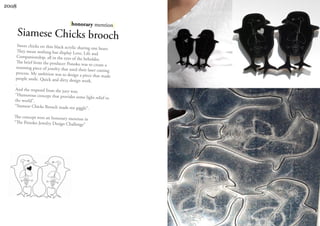 2008


                                    |honorary mention|
       Siamese Chicks brooch
     Sweet chicks on thin black acrylic sha
                                            ring one heart.
     They mean nothing but display Love,
                                            Life and
    Companionship, all in the eyes of the
                                            beholder.
    The brief from the producer Ponoko was
                                                 to create a
    stunning piece of jewelry that used the
                                             ir laser cutting
    process. My ambition was to design a
                                           piece that made
    people smile. Quick and dirty design
                                          work.
   .
   And the respond from the jury was;
   “Humorous concept that provides som
                                            e light relief to
   the world”.
   “Siamese Chicks Brooch made me gigg
                                            le”.
   The concept won an honorary mention
                                        in
   “The Ponoko Jewelry Design Challenge
                                       ”
 