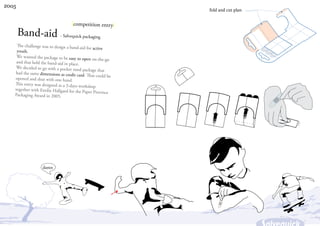 2005
                                                            fold and cut plan


                                   |competition entry|
       Band-aid - Salvequick packaging
    The challenge was to design a band-aid
                                            for active
    youth.
    We wanted the package to be easy to
                                         open on-the-go
    and that held the band-aid in place.
    We decided to go with a pocket sized
                                         package that
   had the same dimensions as credit card
                                          . That could be
   opened and shut with one hand.
   This entry was designed as a 3-days wor
                                           kshop
   together with Emilie Hallgard for the
                                         Paper Province
   Packaging Award in 2005.




                  damn
 