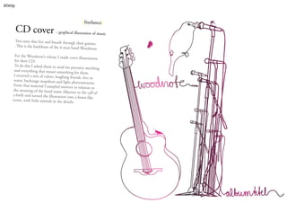 2009


                                                    |freelance|
       CD cover - graphical illustration of music
       Two men that live and breath through
                                             their guitars.
       -This is the backbone of the 4-man ban
                                              d Woodnote.
    For the Woodnote’s release I made cov
                                                er illustrations
    for their CD.
    To do this I asked them to send me pict
                                                 ures; anything
    and everything that meant something
                                               for them.
    I received a mix of colors, laughing frie
                                                nds, feet in
    water, backstage snapshots and light phe
                                                  nomenons.
   From that material I sampled motives
                                              in relation to
   the meaning of the band name (likene
                                              ss to the call of
   a bird) and turned the illustration into
                                               a forest-like
   scene, with little animals in the details
                                             .
 