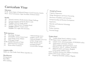 C ur ri cu lu m V it ae
  Education:
                                                                                        Example of Courses:
  01-08 Master degree of Industrial Des
                                        ign at Lund University, Sweden                  Cognitive Ergonomics
  98-01 Farsta Gymnasium, Upper Sec
                                      ondary Technical School
                                                                                        Design Management and Future Foreca
                                                                                                                                  sting
   Awards:                                                                              Electronics: Possibilities and Limitation
   -08   honorary mention, Ponoko Jewelry Des                                          Entrepreneurship and Business Develop
                                                ign Challenge                                                                     ment
  -06    honorary mention, Saving the planet
                                              in style                                 Ergonomics
  -05    1st prize, IMEGO Design Award
  -04    3rd prize, Paper Province Packaging Aw                                        Materials and Production Technology
                                                ard                                    Mechanics
  -03    1st prize, IDEON ”Creative room”
        1st prize, ÖG’s night club renovation                                          Product Semiotics
                                              ,
                                                                                       Universal Design
 Work experience:
 -09   frog design, Stuttgart
                                               - industrial design intern               Design related
 -09   Vattenhallen, Science Center Lund
                                               - graphics, layout, print                -08
 -08   Zenit Design Group, Malmö                                                               London design festival, exhibitor, Lon
                                               - industrial designer, project basis                                                    don
-06    Volkswagen Design                                                                -07/08 Degree show, co-organizer, Lun
                                              - product design intern                                                           d
-05/06 Swedish Federation of Trade                                                      -07    Creative waves, selected participant, ICO
                                              - book and print layout                                                                      GRADA online.
-05    NELO Furniture Company                                                          -06     NASA project, participant, Houston
                                              - packaging designer
-04    Wester+Elsner Architects                                                                IKEA workshop, selected participant,
                                              - assistant/office manager                                                               Lund
                                                                                               Kulturhuset “plan B”, exhibitor, Stockh
                                                                                                                                         olm
                                                                                       -05    Bathroom project, participant, Bangko
                                                                                                                                       k
computer skills:                                                                              LUID annual, exhibitor, Lund
Adobe suit, Alias Studio Tools, Rhino,                                                -02/07 Stockholm furniture fair, exhibit
                                       hypershot etc.                                                                           or, Stockholm
                                                                                      -02/03 LUID annual, exhibitor, Lund
Miscellaneous:                                                                        -02     Krapperup Konsthall, exhibitor, Högan
                                                                                                                                        äs
Driving licence
Padi OWD
Silver smithing
 