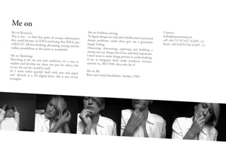 Me on
Me on Research;                                                Me on Problem solving;                                      Contact:
This is fun - to find that grain of uni                        To figure things out and solve Intellectua                  hello@kajsawestman.se
                                          que information                                                 l or practical
that could become an IDEA and brin                             design problems could often give me                         cell +46-73-7071627 (GMT +1)
                                         g that IDEA into                                                 a genuinely
a RESULT. All this thinking, discussing,                       happy feeling.                                              home +46-8-6591556 (GMT +1)
                                            testing and the
endless possibilities at this point is won                     Discussing, discovering, exploring and
                                           derful.                                                          building a
                                                              strong case are things that I love and find
                                                                                                            important.
 Me on Sketching;                                             I don’t want to make things prettier or
                                                                                                      cooler looking,
 Sketching is for me not only aesthet                         if we as designers don’t make produc
                                      ics; it’s a way to                                                 ts, services,
 explain and develop my ideas, not just                       systems etc. BETTER, then why do it?
                                        for others, but
to test the out for myself as well.
As I work rather quickly both with                            Me on Me
                                       pen and paper
and directly in a 2D digital form, this                       Born and raised Stockholm, Sweden,
                                          is one of my                                                1982.
strengths.
 