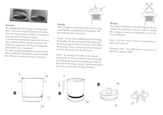 Heating                                                   Rotation
  Function                                                                                                          The magnetic field attract and repel mag
  By pushing down the top part of each                     When a magnetic material is induced                                                               nets, by con-
                                            product                                                with a mag-      trolling this movement, rotation cou
  down, the ferrous material (black met                    netic field heat is produced as a by-pro                                                        ld be created,
                                           al surface)                                              duct, that      like a magnetic mixer or the generator
 enters the electromagnetic field on the                   how induction stove tops work.                                                                    in your elec-
                                            induction                                                               trical toothbrush.
 stove top and the heating can begin.
 A mechanical sensor determinates whe                     Toaster – as the toast is pushed down
                                            n the heat-                                             by lowering     Juicer – the juicer starts to rotate as you
 ing is finished, and the top part is ejec                the handles, the ferrous material (that                                                               push an or-
                                           ted. This                                                reacts with     ange to the top piece.
 breaks the connection with the electrom                  the electromagnetic field) is lowered as
                                              agnetic                                                 well. When
field and the stove is turned off.                        the toasting is done a timer ejects first
                                                                                                    the top part    Hovering whisk – the whisk starts to
The same principle of pushing one par                     and then the bread, from the lower par                                                         rotate as it is
                                           t into the                                                t.             placed in a magnetic field.
other is applied to all products except
                                          the whisk,      Kettle – by pressing the handle on the
that will start to rotate as the hob is turn                                                        top part
                                              ed on.      downwards, the ferrous material in low
                                                                                                    ered trough
                                                          the bottom part into the electromagn
                                                                                                 etic field (the
                                                          hob) and the heating is started. A mec
                                                                                                   hanical sensor
                                                          ejects the top part when heating is fini
                                                                                                   shed.
 