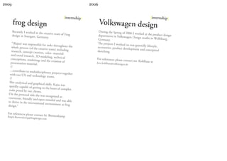 2009                                                             2006


                                                  |internship|                                                     |internship|
       frog design                                                      Volkswagen design
       Recently I worked in the                                      During the Spring of 2006
                                creative team of Frog                                            I worked at the product de
       design in Stuttgart, Germ                                     department in Volkswage                                sign
                                 any.                                                          n Design studio in Wolfsb
                                                                     Germany.                                            urg,
      “(Kajsa) was responsible for                                  The projects I worked on
                                     tasks throughout the                                      was generally lifestyle,
      whole process (of the creati                                  accessories, product deve
                                    ve team) including                                        lopment and conceptual
      research, concept creation                                    sketching.
                                 , color- material-
      and trend research, 3D mo
                                   deling, technical
     conceptions, renderings an                                     For references please cont
                                  d the creation of                                               act mr. Kohlhase at
     presentation material.                                         Jens.kohlhase@volkswage
                                                                                           n.de
     //
    ...contribute to multidiscip
                                  linary projects together
    with our UX and technolo
                                gy teams.
    //
   Her analytical and graphica
                                  l skills. Kajsa was
   quickly capable of getting
                               to the heart of complex
   tasks posed by our clients.
  On the personal side she
                              was recognized as
  courteous, friendly and op
                               en-minded and was able
  to thrive in the internation
                               al environment at frog
  design.”

  For references please cont
  Ralph.Bremenkamp@fro
                             act hr. Bremenkamp
                        gdesign.com
 