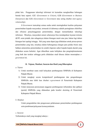 pihak lain. Penggunaan teknologi informasi ini kemudian menghasilkan hubungan
bentuk baru seperti: G2C (Government to Citizen), G2B (Government to Business
Enterprises) dan G2G (Government to Government atau sering disebut inter-agency
relationship).
       E-Government mencakup semua usaha untuk meningkatkan kualitas pelayanan
pemerintahan kepada masyarakat, termasuk di dalamnya adalah peningkatan efektifitas
dan efisiensi penyelenggaraan pemerintahan, dengan memanfaatkan teknologi
informasi. Misalnya, masyarakat umum seharusnya bisa mendapatkan layanan tertentu
(KTP, surat pindah, dan sebagainya) dalam hitungan menit atau jam, bukan lagi dalam
hitungan hari apalagi minggu. Hal yang sama dapat juga dilakukan untuk proses-proses
pemerintahan yang lain, misalnya dalam hubungannya dengan para pelaku bisnis atau
bahkan antarentitas pemerintahan itu sendiri (laporan satker kepada kepala daerah yang
dilakukan secara berkala). Agar dihasilkan suatu kebijakan dan pengimplementasian
yang baik dan terukur sehingga perlu dilakukan studi khusus dalam menerapkan e-
government ini.


             II. Tujuan, Manfaat, Sasaran dan Hasil yang Diharapkan
a. Tujuan
   1) Untuk membuat suatu studi kelayakan pembangunan SIMPeDa di Kabupaten
       Pakpak Bharat;
   2) Untuk mengkaji secara komprehensif pembangunan dan pengembangan
       SIMPeDa atau lebih luas disebut e-government di Pemerintah Kabupaten
       Pakpak Bharat;
   3) Untuk menyusun perencanaan anggaran pembangunan infrastuktur dan aplikasi
       (portal) SIMPeDa yang didasarkan pada kondisi eksisting di Pemerintah
       Kabupaten Pakpak Bharat.


b. Manfaat
       Untuk pengendalian dan pengawasan pelaksanaan pemerintahan pembangunan
       serta pembinaan/pelayanan kemasyarakatan.


c. Sasaran
Terbentuknya studi yang mengkaji adanya :



 KAK SIMPeDa Pakpak Bharat 2009                                                    2
 
