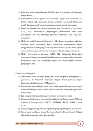 1) Kelayakan untuk pengembangan SIMPeDa atau e-government di Kabupaten
      Pakpak Bharat;
   2) Format/Desain/Model layanan individual/warga negara atau Government to
      Citizens (G2C). G2C membangun fasilitas satu pintu yang mudah ditemui dan
      mudah digunakan untuk semua layanan pemerintahan kepada masyarakat;
   3) Desain interkoneksi antarentitas pemerintahan atau Government to Government
      (G2G).      G2G   memudahkan      penyelenggara     pemerintahan    lokal    untuk
      mendapatkan data dari partnernya (misalnya pemerintah lokal yang lain-
      antarsatker).
   4) Model Internal Efficiency & Effectiveness (IEE) dengan pemanfaatan teknologi
      informasi    untuk   mengurangi    biaya   administrasi   pemerintahan      dengan
      menggunakan alat bantu yang sudah teruji efektifitasnya di dunia bisnis seperti
      supply chain management, financial management dan knowledge management.
   5) Model Government to Bussiness (G2B). G2B mengurangi beban kerja
      pengontrolan bisnis (misalnya pelaporan keuangan perusahaan pada pemerintah,
      penghitungan pajak dan sebagainya) dengan cara menghilangkan duplikasi
      pengumpulan data.




d. Hasil yang Diharapkan
   1) Tersusunnya suatu dokumen yang berisi studi kelayakan pembangunan e-
      government di Pemerintah Kabupaten Pakpak Bharat (termasuk kajian
      ketersediaan dan kemampuan SDM/aparatur);
   2) Tersusunnya suatu dokumen yang berisi kajian pengembangan e-government
      dimana didalamnya sudah termasuk kajian infrastruktur dan aplikasi (portal dan
      interkoneksi);
   3) Peta jaringan infrastruktur (jaringan komputer, tower dan lain-lain);
   4) Rencana aplikasi layanan yang akan digunakan (portal dan perpaduan SIM yang
      telah ada di beberapa satker; SIMPEG, SIMREDA, SIMDA, SIMKES, SIAK
      dll..)
   5) Rencana anggaran yang didasarkan pada tahapan pengembangan e-government.
   6) Kajian yang mendalam, terinci dan komprehensif sehingga Pemkab Pakpak
      Bharat dapat mengoperasikan dan memiliki :



 KAK SIMPeDa Pakpak Bharat 2009                                                      3
 