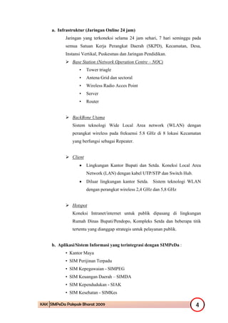 a. Infrastruktur (Jaringan Online 24 jam)
           Jaringan yang terkoneksi selama 24 jam sehari, 7 hari seminggu pada
           semua Satuan Kerja Perangkat Daerah (SKPD), Kecamatan, Desa,
           Instansi Vertikal, Puskesmas dan Jaringan Pendidikan.
               Base Station (Network Operation Centre – NOC)
                  •     Tower triagle
                  •     Antena Grid dan sectoral
                  •     Wireless Radio Acces Point
                  •     Server
                  •     Router


               BackBone Utama
               Sistem teknologi Wide Local Area network (WLAN) dengan
               perangkat wireless pada frekuensi 5.8 GHz di 8 lokasi Kecamatan
               yang berfungsi sebagai Repeater.


               Client
                  •     Lingkungan Kantor Bupati dan Setda. Koneksi Local Area
                        Network (LAN) dengan kabel UTP/STP dan Switch Hub.
                  •     Diluar lingkungan kantor Setda. Sistem teknologi WLAN
                        dengan perangkat wireless 2,4 GHz dan 5,8 GHz


               Hotspot
               Koneksi Intranet/internet untuk publik dipasang di lingkungan
               Rumah Dinas Bupati/Pendopo, Kompleks Setda dan beberapa titik
               tertentu yang dianggap strategis untuk pelayanan publik.


     b. Aplikasi/Sistem Informasi yang terintegrasi dengan SIMPeDa :
           • Kantor Maya
           • SIM Perijinan Terpadu
           • SIM Kepegawaian - SIMPEG
           • SIM Keuangan Daerah – SIMDA
           • SIM Kependudukan - SIAK
           • SIM Kesehatan - SIMKes

KAK SIMPeDa Pakpak Bharat 2009                                               4
 