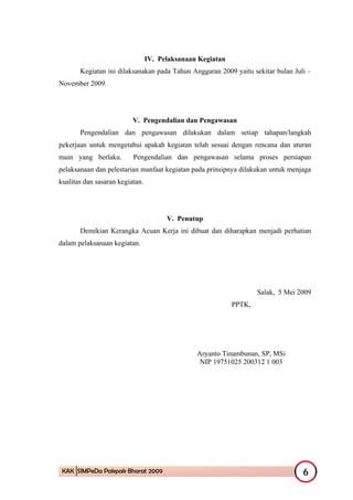 IV. Pelaksanaan Kegiatan
       Kegiatan ini dilaksanakan pada Tahun Anggaran 2009 yaitu sekitar bulan Juli –
November 2009.




                          V. Pengendalian dan Pengawasan
       Pengendalian dan pengawasan dilakukan dalam setiap tahapan/langkah
pekerjaan untuk mengetahui apakah kegiatan telah sesuai dengan rencana dan aturan
main yang berlaku.        Pengendalian dan pengawasan selama proses persiapan
pelaksanaan dan pelestarian manfaat kegiatan pada prinsipnya dilakukan untuk menjaga
kualitas dan sasaran kegiatan.




                                       V. Penutup
       Demikian Kerangka Acuan Kerja ini dibuat dan diharapkan menjadi perhatian
dalam pelaksanaan kegiatan.




                                                                    Salak, 5 Mei 2009
                                                            PPTK,




                                                Aryanto Tinambunan, SP, MSi
                                                 NIP 19751025 200312 1 003




 KAK SIMPeDa Pakpak Bharat 2009                                                   6
 